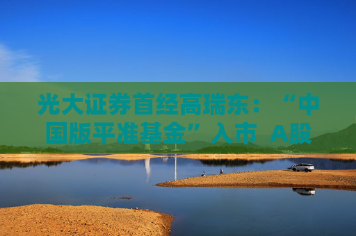 光大证券首经高瑞东：“中国版平准基金”入市  A股有望逐步摆脱短期扰动