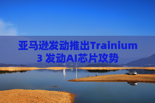 亚马逊发动推出Trainium3 发动AI芯片攻势