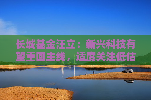 长城基金汪立：新兴科技有望重回主线，适度关注低估值消费与券商