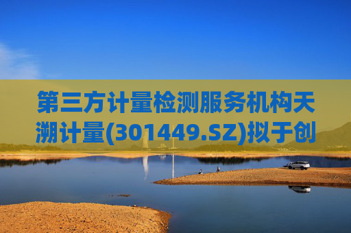 第三方计量检测服务机构天溯计量(301449.SZ)拟于创业板IPO上市