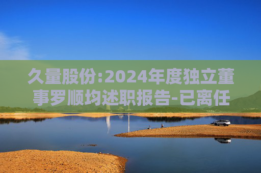 久量股份:2024年度独立董事罗顺均述职报告-已离任