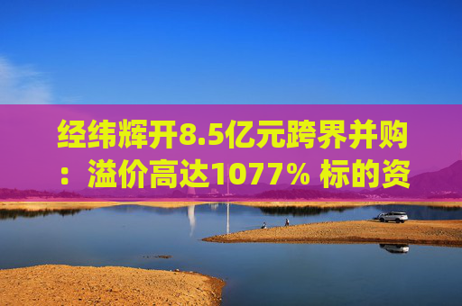 经纬辉开8.5亿元跨界并购：溢价高达1077% 标的资产负债率高达96%|并购谈