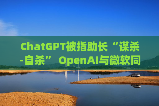 ChatGPT被指助长“谋杀-自杀” OpenAI与微软同遭起诉