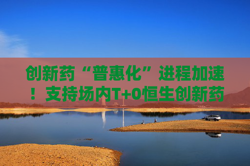 创新药“普惠化”进程加速！支持场内T+0恒生创新药ETF（520500）助力布局支付体系破局机遇