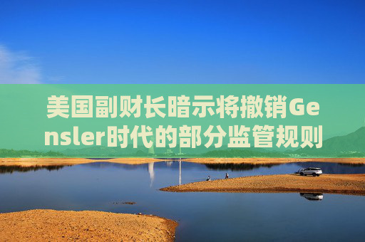 美国副财长暗示将撤销Gensler时代的部分监管规则