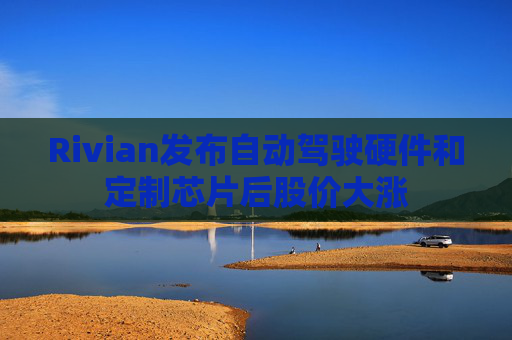 Rivian发布自动驾驶硬件和定制芯片后股价大涨