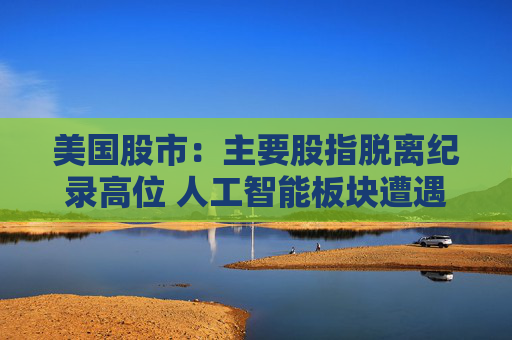 美国股市：主要股指脱离纪录高位 人工智能板块遭遇获利回吐