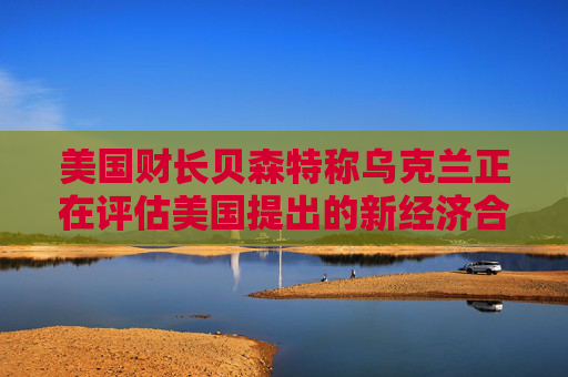 美国财长贝森特称乌克兰正在评估美国提出的新经济合作方案