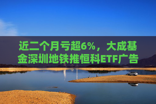 近二个月亏超6%，大成基金深圳地铁推恒科ETF广告被基民吐槽