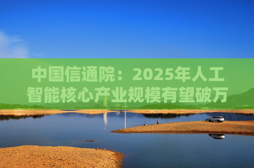 中国信通院：2025年人工智能核心产业规模有望破万亿元