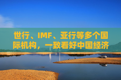 世行、IMF、亚行等多个国际机构，一致看好中国经济发展