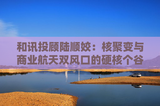 和讯投顾陆顺姣：核聚变与商业航天双风口的硬核个谷逻辑梳理