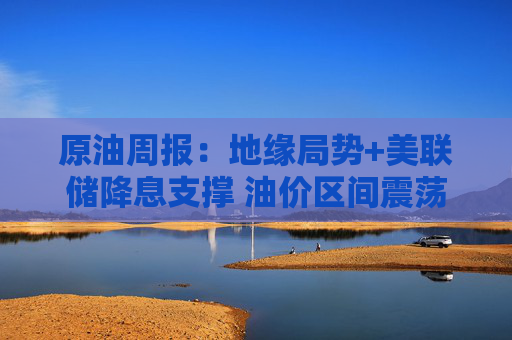 原油周报：地缘局势+美联储降息支撑 油价区间震荡