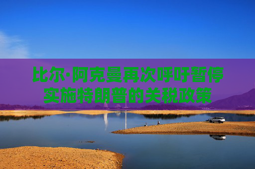 比尔·阿克曼再次呼吁暂停实施特朗普的关税政策