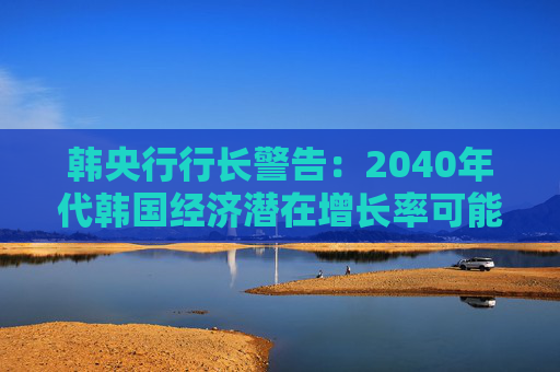 韩央行行长警告：2040年代韩国经济潜在增长率可能降至零