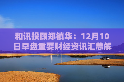 和讯投顾郑镇华：12月10日早盘重要财经资讯汇总解读
