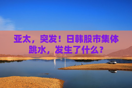 亚太，突发！日韩股市集体跳水，发生了什么？