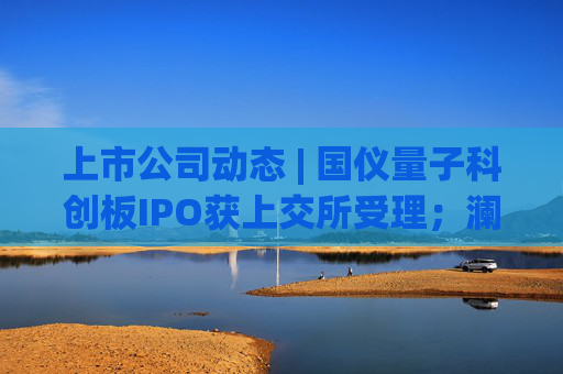 上市公司动态 | 国仪量子科创板IPO获上交所受理；澜起科技H股上市获证监会备案；宁德时代拟注册发行100亿债券