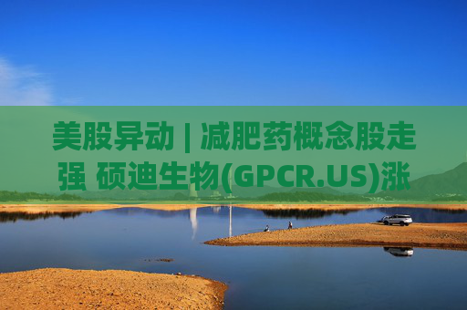 美股异动 | 减肥药概念股走强 硕迪生物(GPCR.US)涨超5%