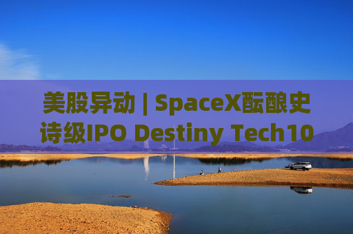 美股异动 | SpaceX酝酿史诗级IPO Destiny Tech100(DXYZ.US)涨近12%