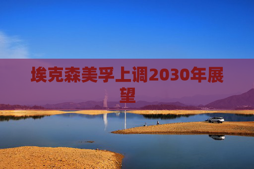 埃克森美孚上调2030年展望
