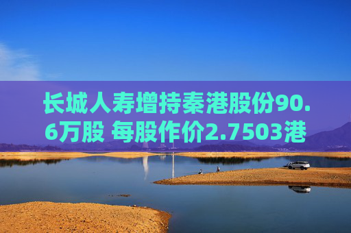 长城人寿增持秦港股份90.6万股 每股作价2.7503港元
