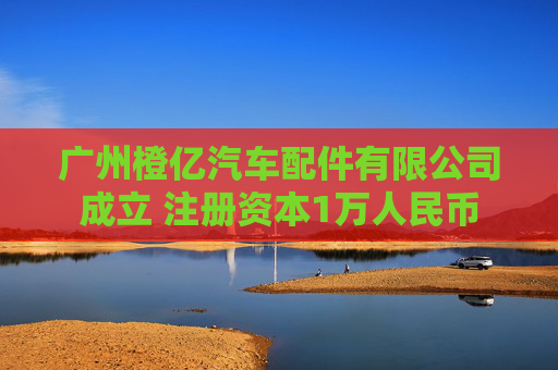 广州橙亿汽车配件有限公司成立 注册资本1万人民币