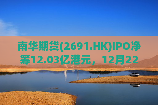 南华期货(2691.HK)IPO净筹12.03亿港元，12月22日正式登陆港交所