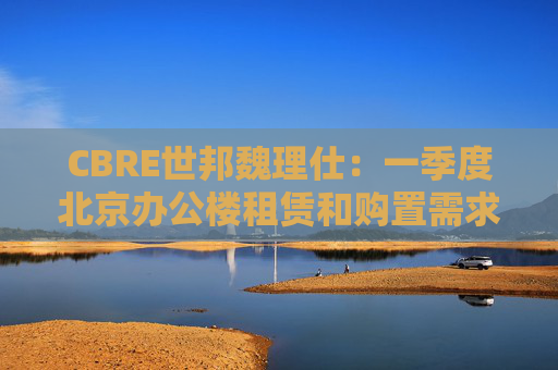 CBRE世邦魏理仕：一季度北京办公楼租赁和购置需求回升