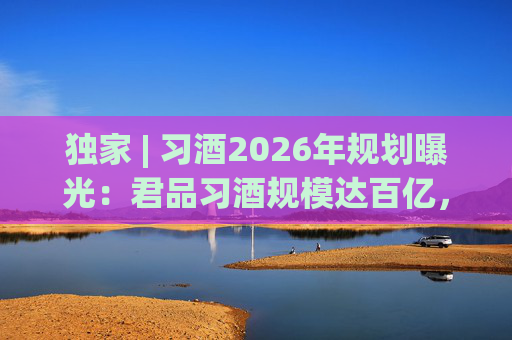 独家 | 习酒2026年规划曝光：君品习酒规模达百亿，全国布局金钻系列