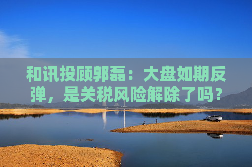 和讯投顾郭磊：大盘如期反弹，是关税风险解除了吗？