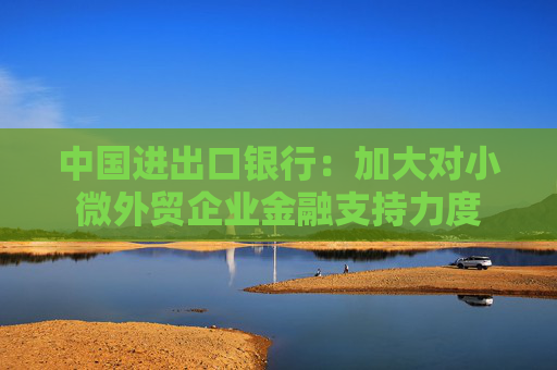 中国进出口银行：加大对小微外贸企业金融支持力度