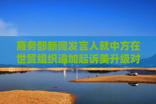 商务部新闻发言人就中方在世贸组织追加起诉美升级对华关税措施答记者问  第1张