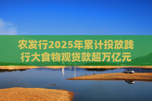 农发行2025年累计投放践行大食物观贷款超万亿元