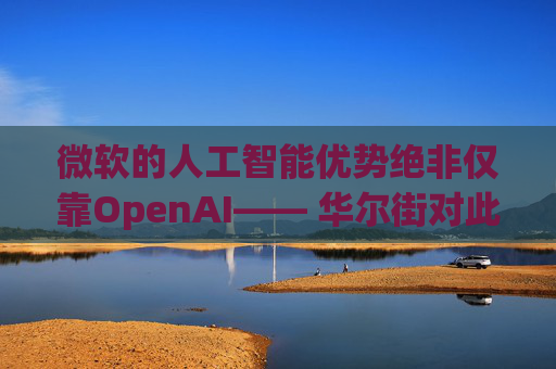 微软的人工智能优势绝非仅靠OpenAI—— 华尔街对此青睐有加