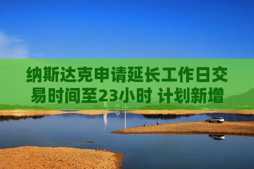 纳斯达克申请延长工作日交易时间至23小时 计划新增一个交易时段