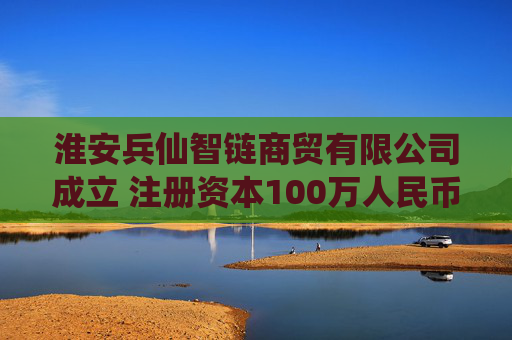 淮安兵仙智链商贸有限公司成立 注册资本100万人民币