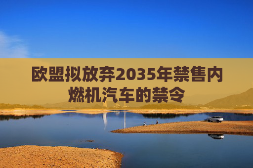 欧盟拟放弃2035年禁售内燃机汽车的禁令