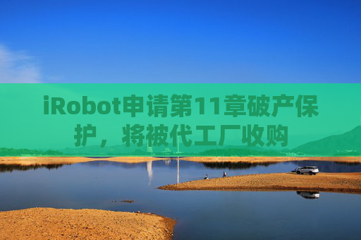 iRobot申请第11章破产保护，将被代工厂收购