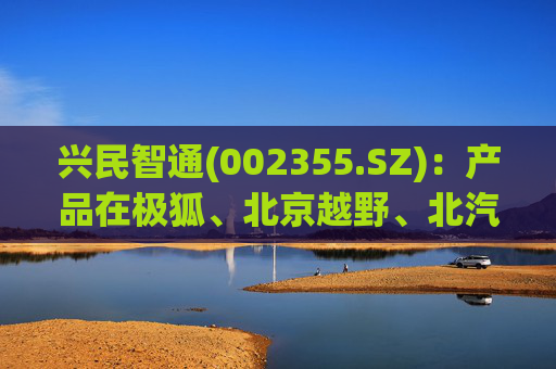 兴民智通(002355.SZ)：产品在极狐、北京越野、北汽股份等众多车型上大量搭载