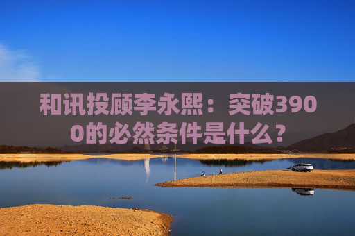 和讯投顾李永熙：突破3900的必然条件是什么？