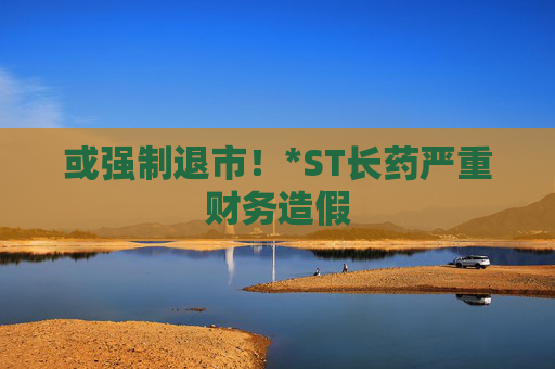 或强制退市！*ST长药严重财务造假  第1张