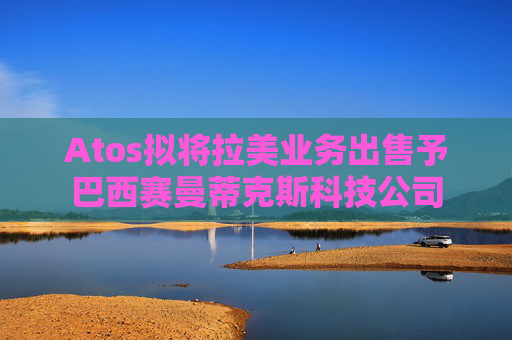 Atos拟将拉美业务出售予巴西赛曼蒂克斯科技公司