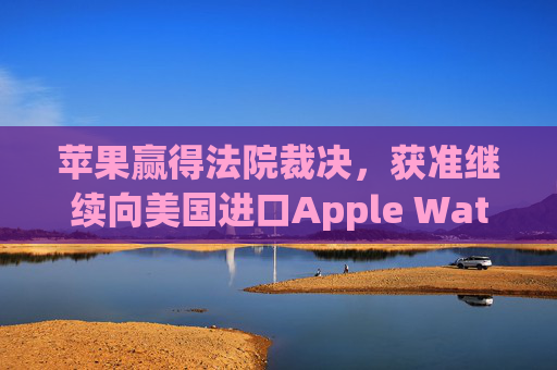 苹果赢得法院裁决，获准继续向美国进口Apple Watch