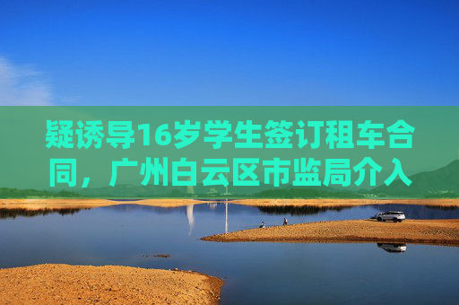 疑诱导16岁学生签订租车合同，广州白云区市监局介入后获退款