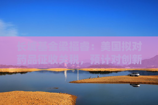 长城基金梁福睿：美国拟对药品征收关税，预计对创新药影响有限