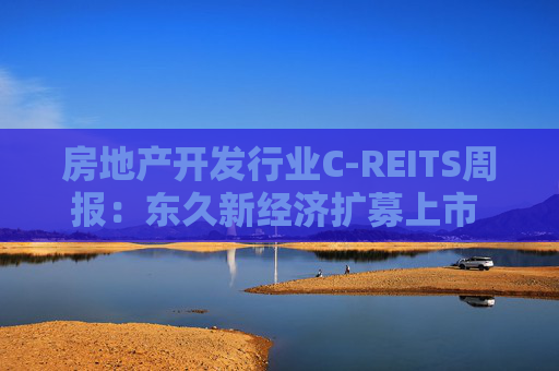 房地产开发行业C-REITS周报：东久新经济扩募上市 证监会称正稳步推进商业不动产REITS试点