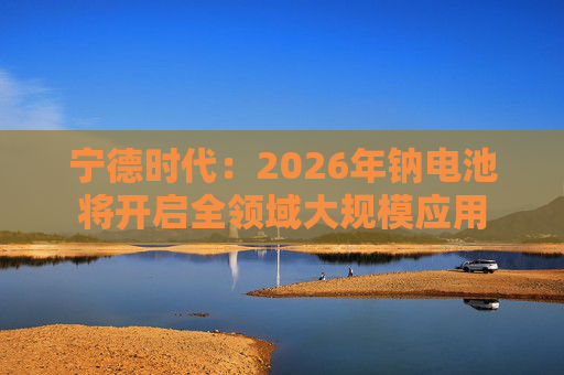 宁德时代：2026年钠电池将开启全领域大规模应用