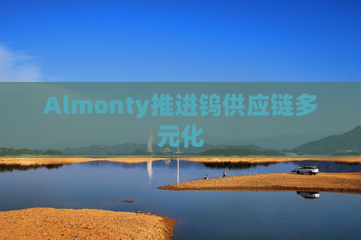 Almonty推进钨供应链多元化