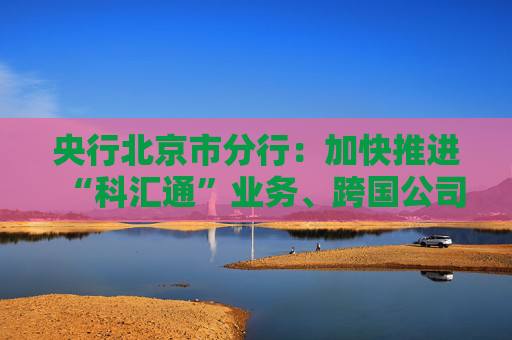 央行北京市分行：加快推进“科汇通”业务、跨国公司本外币一体化资金池优化政策试点落地见效